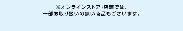 オンラインストア・店舗では、一部お取り扱いのない商品もございます。
