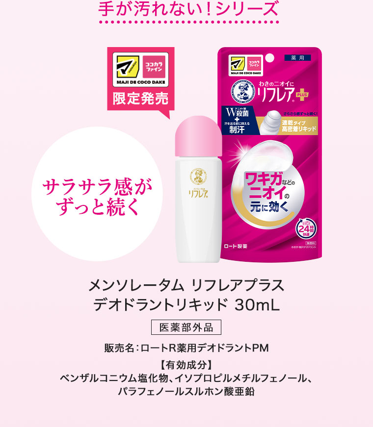 手が汚れない！シリーズ。マツキヨココカラ限定発売。サラサラ感がずっと続く。メンソレータム リフレアプラス デオドラントリキッド 30mL。医薬部外品。販売名、ロートR薬用デオドラントPM。有効成分、ベンザルコニウム塩化物、イソプロピルメチルフェノール、パラフェノールスルホン酸亜鉛。