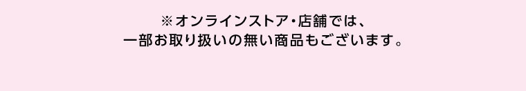 オンラインストア・店舗では、一部お取り扱いのない商品もございます。