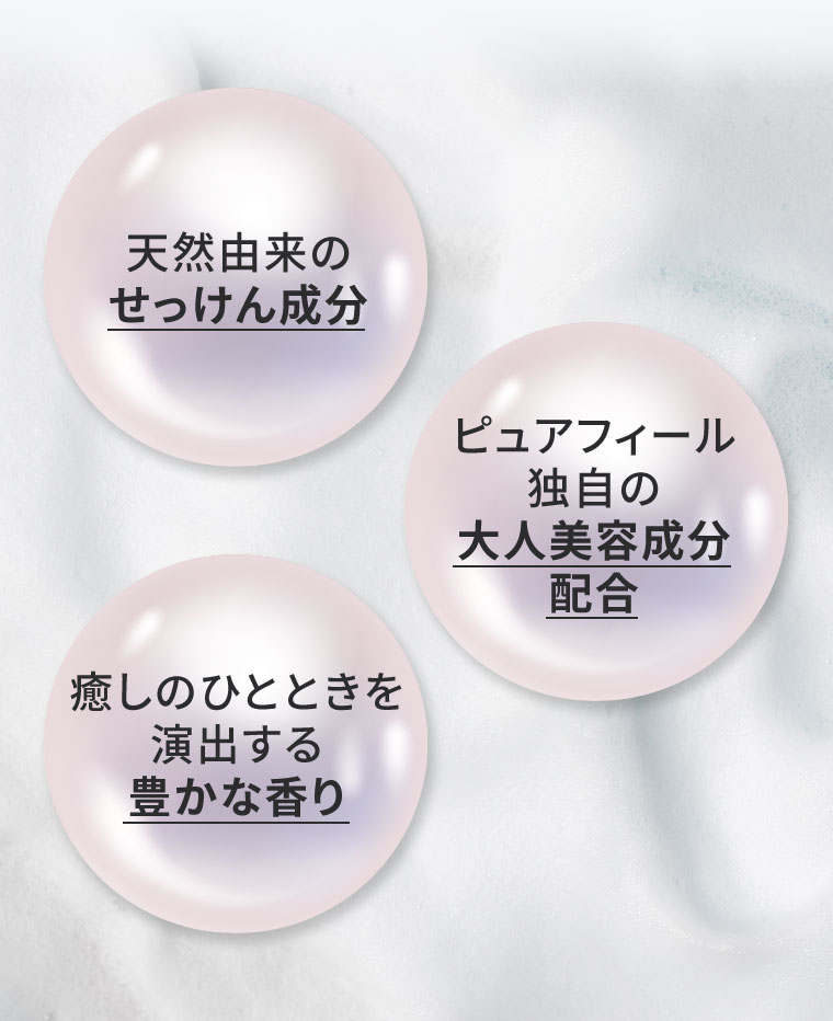 天然由来のせっけん成分。癒しのひとときを演出する豊かな香り。ピュアフィール独自の大人美容成分配合。