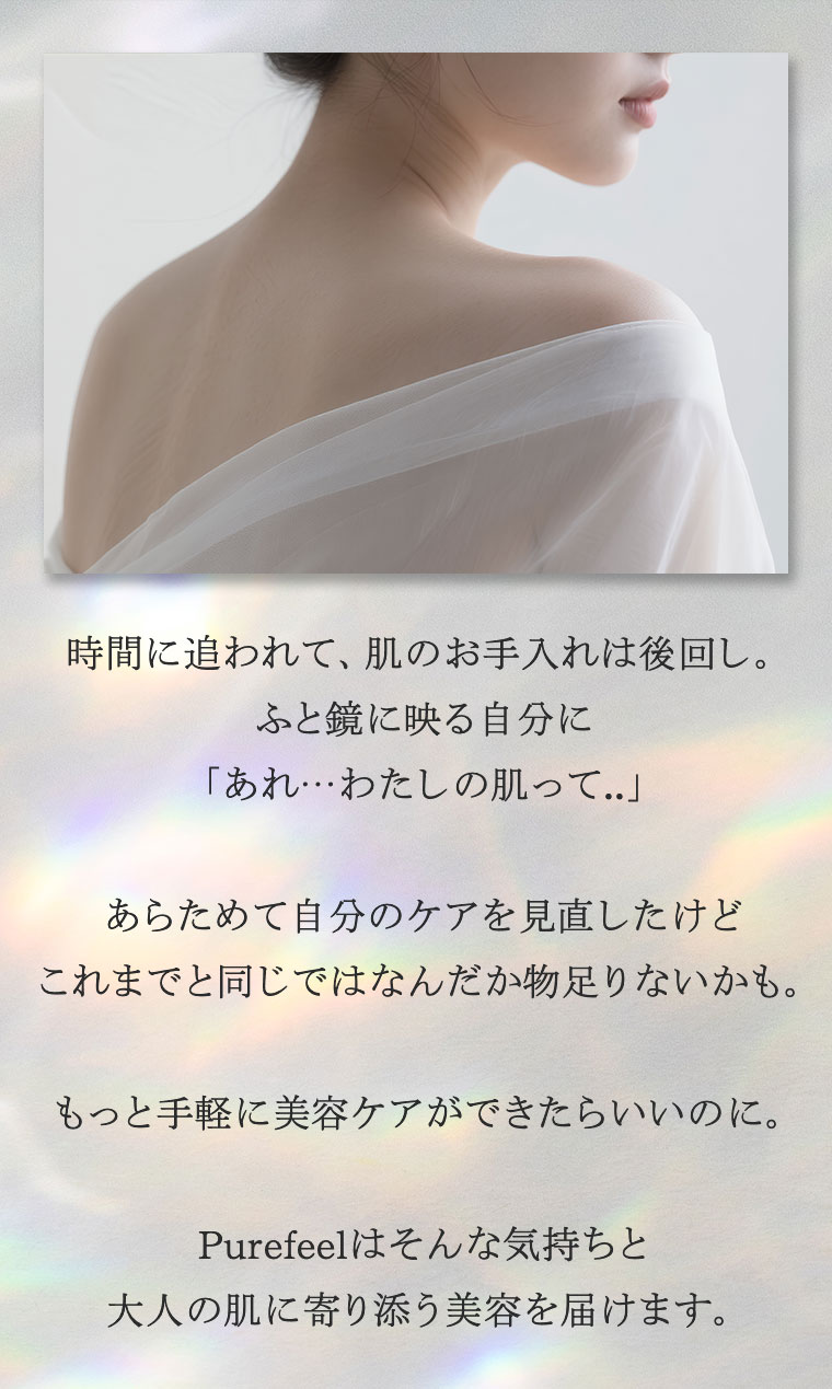 時間に追われて、肌のお手入れは後回し。ふと鏡に映る自分に、「あれ…わたしの肌って…」あらためて自分のケアを見直したけど、これまでと同じではなんだか物足りないかも。もっと手軽に美容ケアができたらいいのに。Purefeelはそんな気持ちと大人の肌に寄り添う美容を届けます。