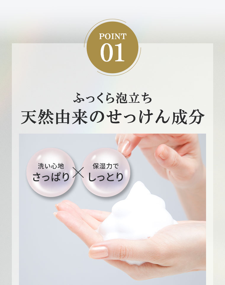 POINT 01。ふっくら泡立ち、天然由来のせっけん成分。洗い心地さっぱり、保湿力でしっとり。