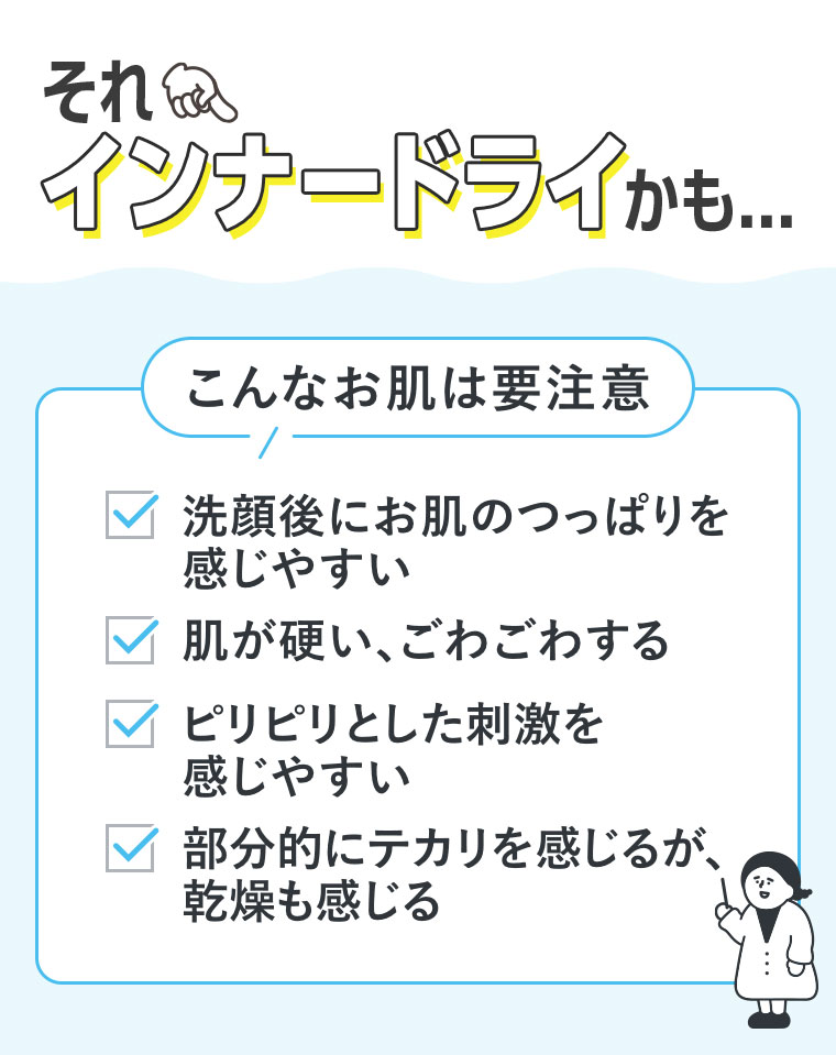 それ、インナードライかも。こんなお肌は要注意。洗顔後にお肌のつっぱりを感じやすい。肌が硬い、ごわごわする。ピリピリとした刺激を感じやすい。部分的にテカリを感じるが、乾燥も感じる。