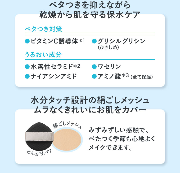 ベタつきを抑えながら、乾燥から肌を守る保水ケア。ベタつき対策。ビタミンC誘導体、グリシルグリシン（ひきしめ）。うるおい成分。水溶性セラミド、ナイアシンアミド、ワセリン、アミノ酸（全て保湿）。水分タッチ設計の絹ごしメッシュ。ムラなくきれいにお肌をカバー。イメージ（本画像をご確認ください）。みずみずしい感触で、べたつく季節も心地よくメイクできます。