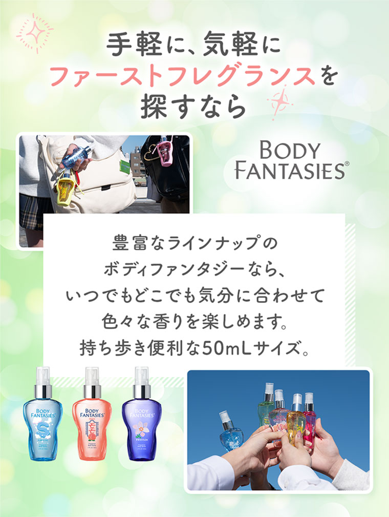 手軽に、気軽にファーストフレグランスを探すなら、BODY FANTASIES。豊富なラインナップのボディファンタジーなら、いつでもどこでも気分に合わせて色々な香りを楽しめます。持ち歩き便利な50mLサイズ。