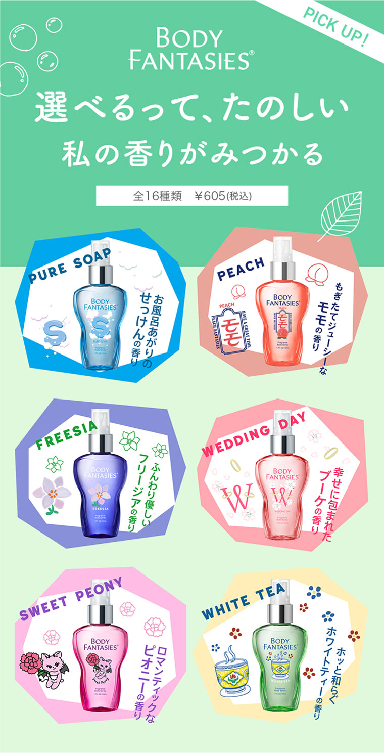 BODY FANTASIES。PICK UP！選べるって、たのしい。私の香りがみつかる、全16種類 各605円(税込)。PURE SOAP、お風呂あがりのせっけんの香り。PEACH、もぎたてジューシーなモモの香り。FREESIA、ふんわり優しいフリージアの香り。WEDDING DAY、幸せに包まれたブーケの香り。SWEET PEONY、ロマンティックなピオニーの香り。WHITE TEA、ホッと和らぐホワイトティーの香り。