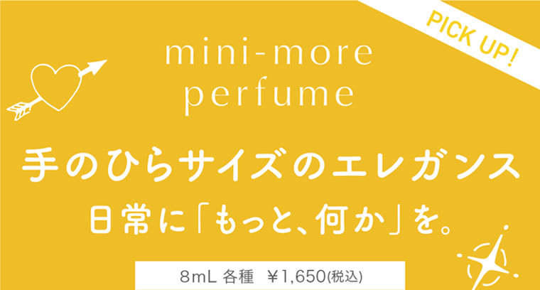 mini-more perfume。PICK UP！手のひらサイズのエレガンス。日常に、もっと、何かを。8mL 各種 1,650円(税込)。