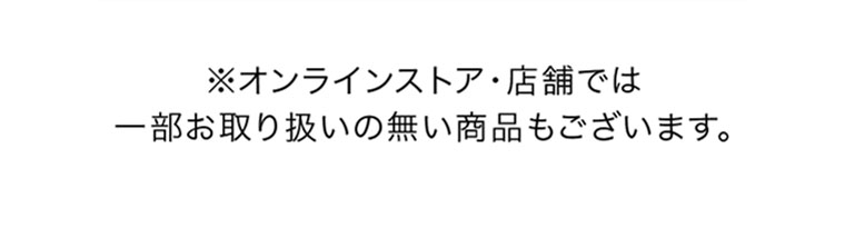 オンラインストア・店舗では、一部お取り扱いのない商品もございます。