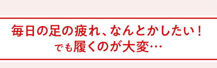毎日の足の疲れ、なんとかしたい！でも履くのが大変…