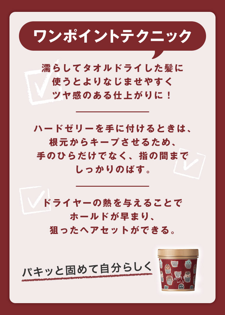 ワンポイントテクニック。濡らしてタオルドライした髪に使うとよりなじませやすくツヤ感のある仕上がりに！ハードゼリーを手に付けるときは、根元からキープさせるため、手のひらだけでなく、指の間までしっかりのばす。ドライヤーの熱を与えることでホールドが早まり、狙ったヘアセットができる。パキッと固めて自分らしく。