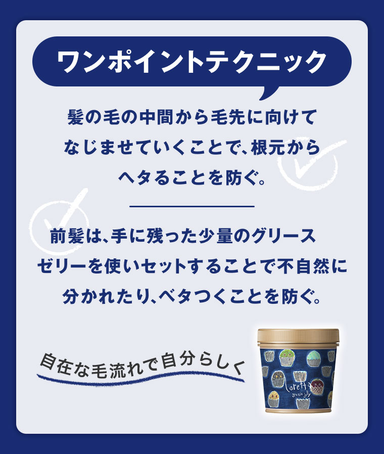 ワンポイントテクニック。髪の毛の中間から毛先に向けてなじませていくことで、根元からヘタることを防ぐ。前髪は、手に残った少量のグリースゼリーを使いセットすることで不自然に分かれたり、ベタつくことを防ぐ。自在な毛流れで自分らしく。