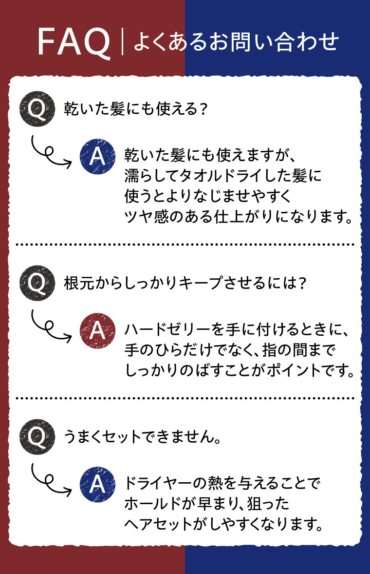 FAQ、よくあるお問い合わせ。Q.乾いた髪にも使える？A.乾いた髪にも使えますが、濡らしてタオルドライした髪に使うとよりなじませやすくツヤ感のある仕上がりになります。Q.根元からしっかりキープさせるには？A.ハードゼリーを手に付けるときに、手のひらだけでなく、指の間までしっかりのばすことがポイントです。Q.うまくセットできません。A.ドライヤーの熱を与えることでホールドが早まり、狙ったヘアセットがしやすくなります。