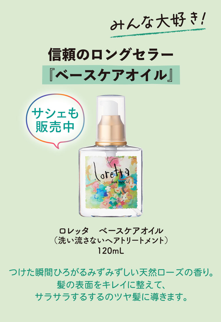 みんな大好き！信頼のロングセラー、ベースケアオイル。サシェも販売中。ロレッタ ベースケアオイル(洗い流さないヘアトリートメント) 120mL。つけた瞬間ひろがるみずみずしい天然ローズの香り。髪の表面をキレイに整えて、サラサラするするのツヤ髪に導きます。