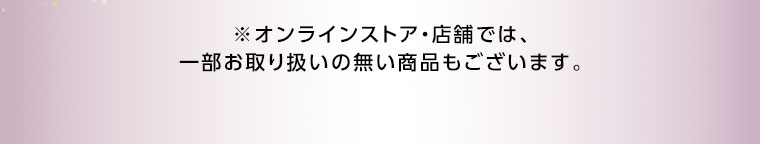オンラインストア・店舗では、一部お取り扱いのない商品もございます。