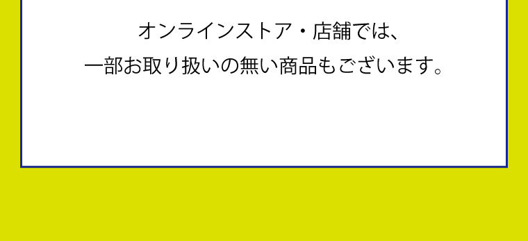 オンラインストア・店舗では、一部お取り扱いの無い商品もございます。