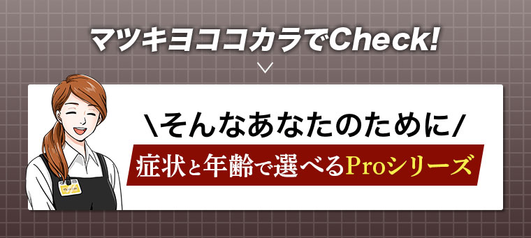 マツキヨココカラでCheck！そんなあなたのために、症状と年齢で選べるProシリーズ。