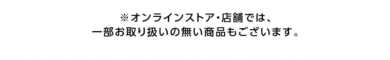 オンラインストア・店舗では、一部お取り扱いのない商品もございます。