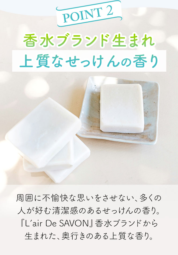 POINT 2。香水ブランド生まれ。上質なせっけんの香り。周囲に不愉快な思いをさせない、多くの人が好む清潔感のあるせっけんの香り。『L'air De SAVON』香水ブランドから生まれた、奥行きのある上質な香り。
