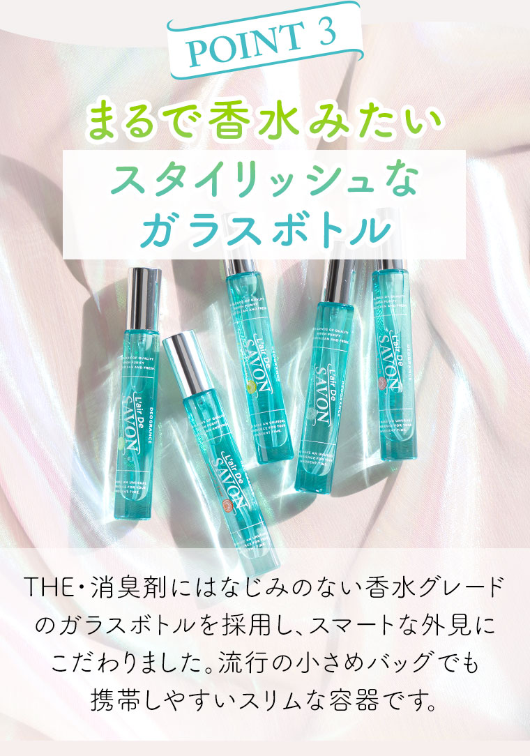 POINT 3。まるで香水みたいスタイリッシュなガラスボトル。THE・消臭剤にはなじみのない香水グレードのガラスボトルを採用し、スマートな外見にこだわりました。流行の小さめバッグでも携帯しやすいスリムな容器です。