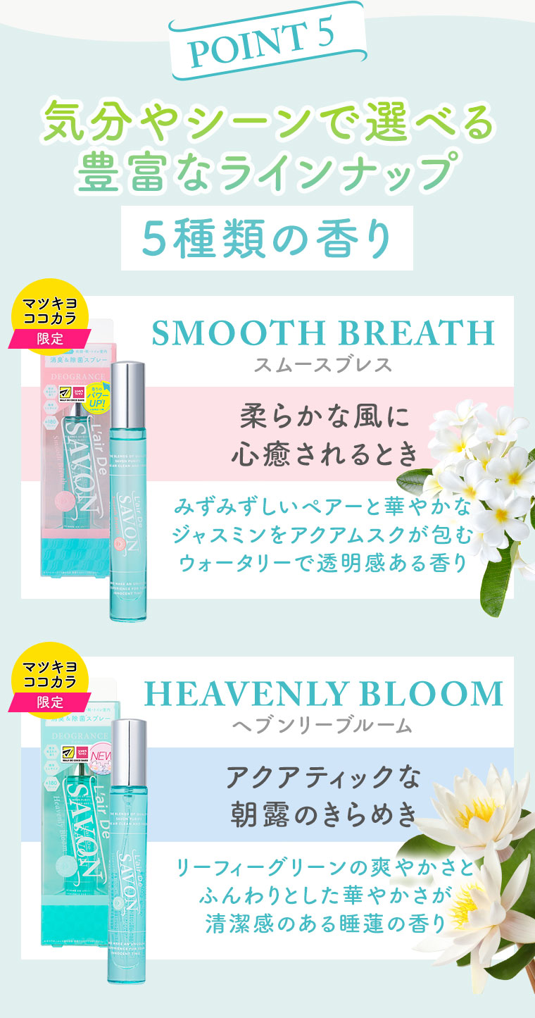 POINT 5。気分やシーンで選べる豊富なラインナップ。5種類の香り。マツキヨココカラ限定。スムースブレス。柔らかな風に心癒されるとき。みずみずしいペアーと華やかなジャスミンをアクアムスクが包むウォータリーで透明感ある香り。マツキヨココカラ限定。ヘブンリーブルーム。アクアティックな朝露のきらめき。リーフィーグリーンの爽やかさとふんわりとした華やかさが清潔感のある睡蓮の香り。