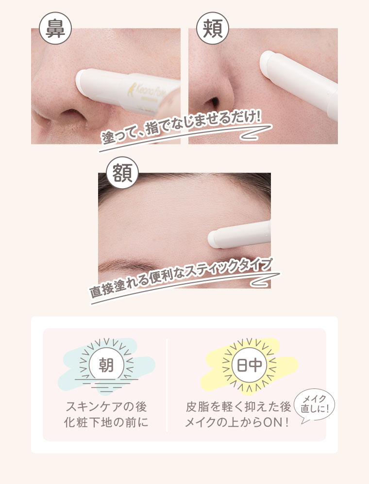 鼻、頬、額。塗って、指でなじませるだけ！直接塗れる便利なスティックタイプ。朝。スキンケアの後、化粧下地の前に。日中。皮脂を軽く抑えた後、メイクの上からON！メイク直しに！