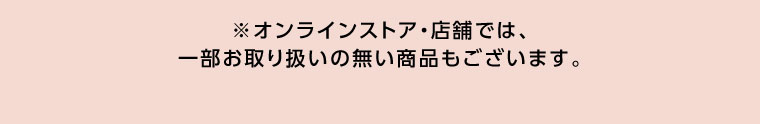 オンラインストア・店舗では、一部お取り扱いのない商品もございます。