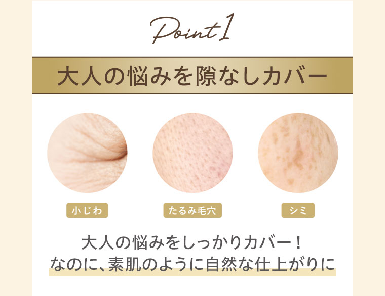 Point1。大人の悩みを隙なしカバー。小じわ、たるみ毛穴、シミ。大人の悩みをしっかりカバー！なのに、素肌のように自然な仕上がりに。