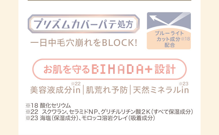 プリズムカバーパテ処方。一日中毛穴崩れをBLOCK！ブルーライトカット成分配合。お肌を守るBIHADA+設計。美容液成分in、肌荒れ予防、天然ミネラルin。注釈(詳細は本画像をご確認ください)。