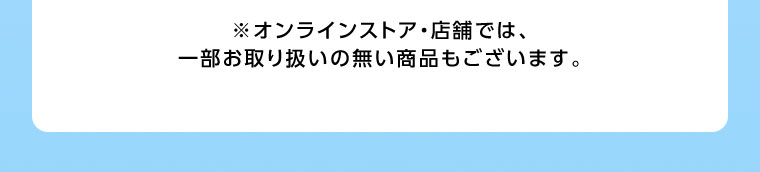 オンラインストア・店舗では、一部お取り扱いのない商品もございます。