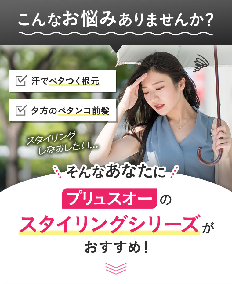 こんなお悩みありませんか？汗でベタつく根元、夕方のペタンコ前髪、スタイリングしなおしたい...。そんなあなたにプリュスオーのスタイリングシリーズがおすすめ！
