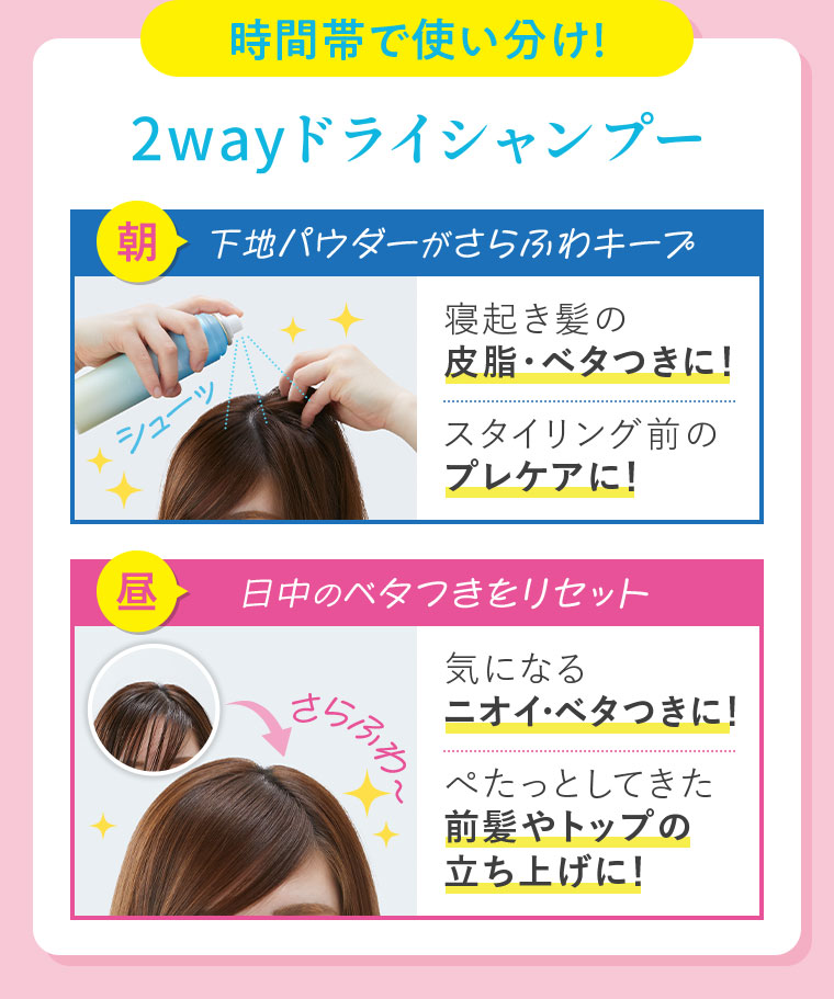 時間帯で使い分け！2wayドライシャンプー。朝、下地パウダーがさらふわキープ。寝起き髪の皮脂・ベタつきに！スタイリング前のプレケアに！昼、日中のベタつきをリセット。気になるニオイ・ベタつきに！さらふわ、ぺたっとしてきた前髪やトップの立ち上げに！