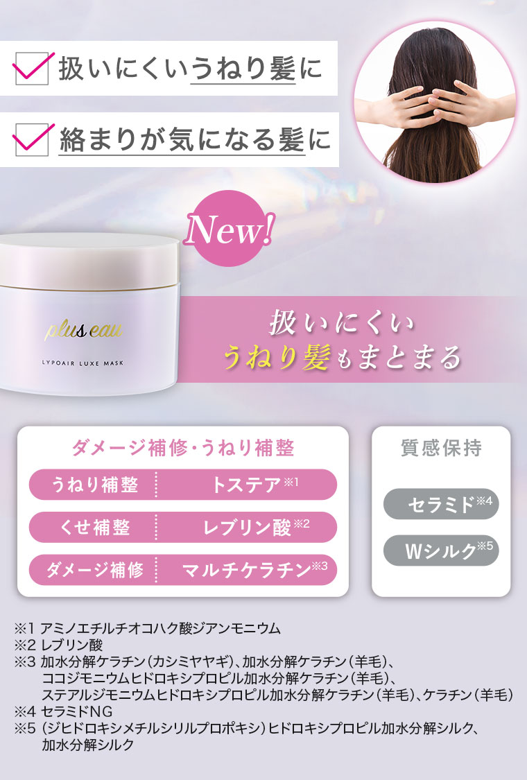 扱いにくいうねり髪に。絡まりが気になる髪に。New！扱いにくいうねり髪もまとまる。ダメージ補修・うねり補整。うねり補整、トステア。くせ補整、レブリン酸。ダメージ補修、マルチケラチン。質感保持。セラミド、Wシルク。注釈(詳細は本画像をご確認ください)。