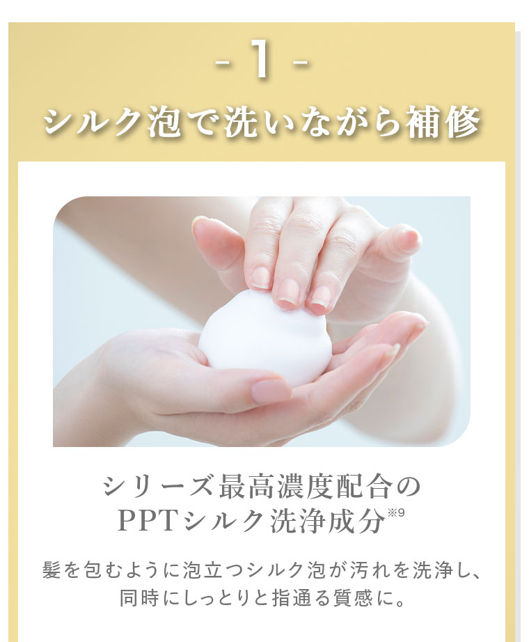 1。シルク泡で洗いながら補修。シリーズ最高濃度配合のPPTシルク洗浄成分。髪を包むように泡立つシルク泡が汚れを洗浄し、同時にしっとりと指通る質感に。