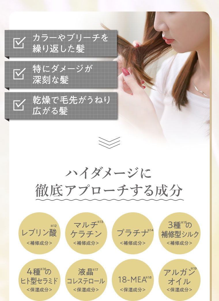 カラーやブリーチを繰り返した髪。特にダメージが深刻な髪。乾燥で毛先がうねり広がる髪。ハイダメージに徹底アプローチする成分。レブリン酸、マルチケラチン、プラチナ、3種の補修型シルク、4種のヒト型セラミド、液晶コレステロール、18-MEA、アルガンオイル。
