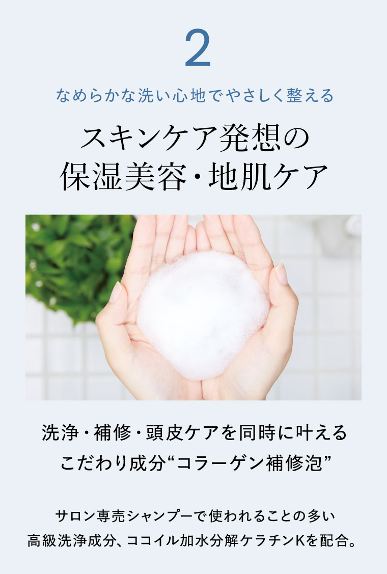 2。なめらかな洗い心地でやさしく整える。スキンケア発想の保湿美容・地肌ケア。洗浄・補修・頭皮ケアを同時に叶えるこだわり成分、コラーゲン補修泡。サロン専売シャンプーで使われることの多い高級洗浄成分、ココイル加水分解ケラチンKを配合。