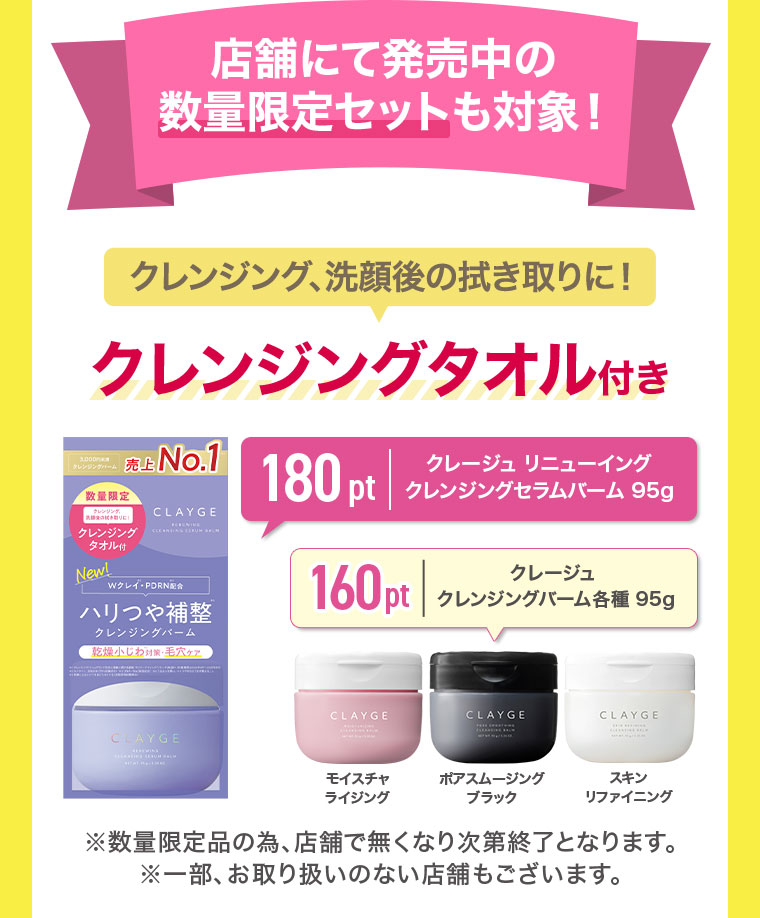 店舗にて発売中の数量限定セットも対象！クレンジング、洗顔後の拭き取りに！クレンジングタオル付き。180pt、クレージュ リニューイング クレンジングセラムバーム 95g。160pt、クレージュ クレンジングバーム各種 95g。モイスチャライジング、ポアスムージング ブラック、スキンリファイニング。注釈(詳細は本画像をご確認ください)。