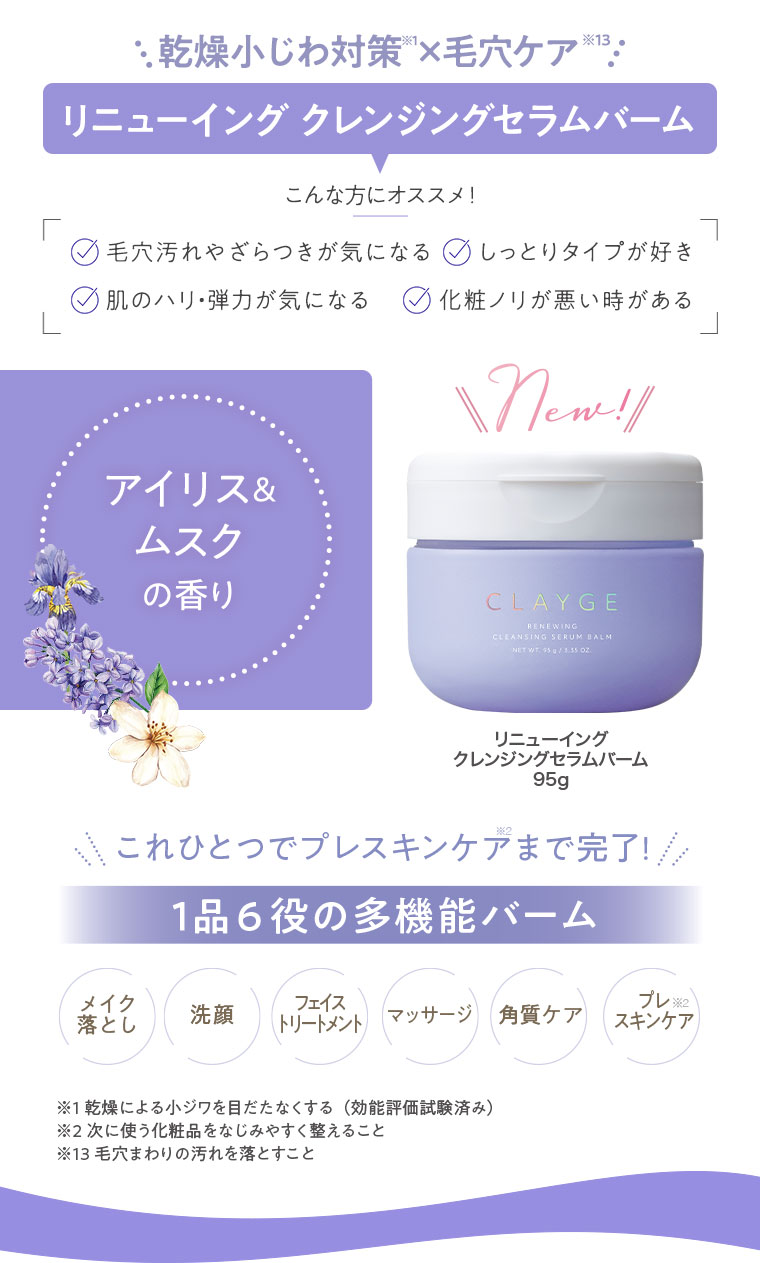 乾燥小じわ対策×毛穴ケア。リニューイング クレンジングセラムバーム。こんな方にオススメ！毛穴汚れやざらつきが気になる、しっとりタイプが好き、肌のハリ・弾力が気になる、化粧ノリが悪い時がある。アイリス＆ムスクの香り。New! リニューイング クレンジングセラムバーム 95g。これひとつでプレスキンケアまで完了！1品6役の多機能バーム。メイク落とし、洗顔、フェイストリートメント、マッサージ、角質ケア、プレスキンケア。注釈(詳細は本画像をご確認ください)。
