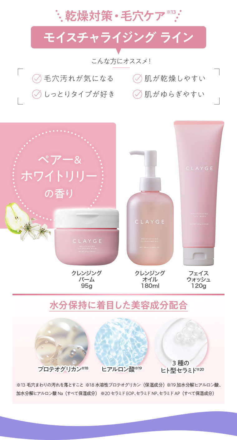 乾燥対策・毛穴ケア。モイスチャライジングライン。こんな方にオススメ！毛穴汚れが気になる、肌が乾燥しやすい、しっとりタイプが好き、肌がゆらぎやすい。ペアー＆ホワイトリリーの香り。クレンジングバーム 95g、クレンジングオイル 180ml、フェイスウォッシュ 120g。水分保持に着目した美容成分配合。プロテオグリカン、ヒアルロン酸、3種のヒト型セラミド。注釈(詳細は本画像をご確認ください)。