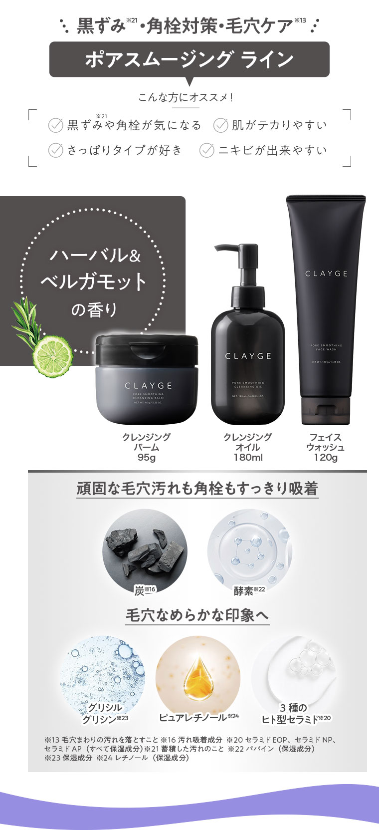 黒ずみ・角栓対策・毛穴ケア。ポアスムージングライン。こんな方にオススメ！黒ずみや角栓が気になる、肌がテカりやすい、さっぱりタイプが好き、ニキビができやすい。ハーバル＆ベルガモットの香り。クレンジングバーム 95g、クレンジングオイル 180ml、フェイスウォッシュ 120g。頑固な毛穴汚れも角栓もすっきり吸着。炭、酵素。毛穴なめらかな印象へ。グリシルグリシン、ピュアレチノール、3種のヒト型セラミド。注釈(詳細は本画像をご確認ください)。