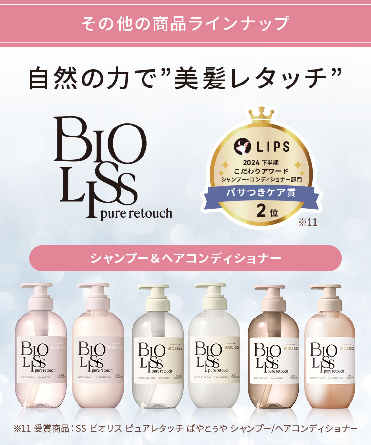 その他の商品ラインナップ。自然の力で”美髪レタッチ”。BIOLISS pure retouch。LIPS 2024下半期こだわりアワード シャンプー・コンディショナー部門 パサつきケア賞 2位。シャンプー&ヘアコンディショナー。注釈(詳細は本画像をご確認ください)。