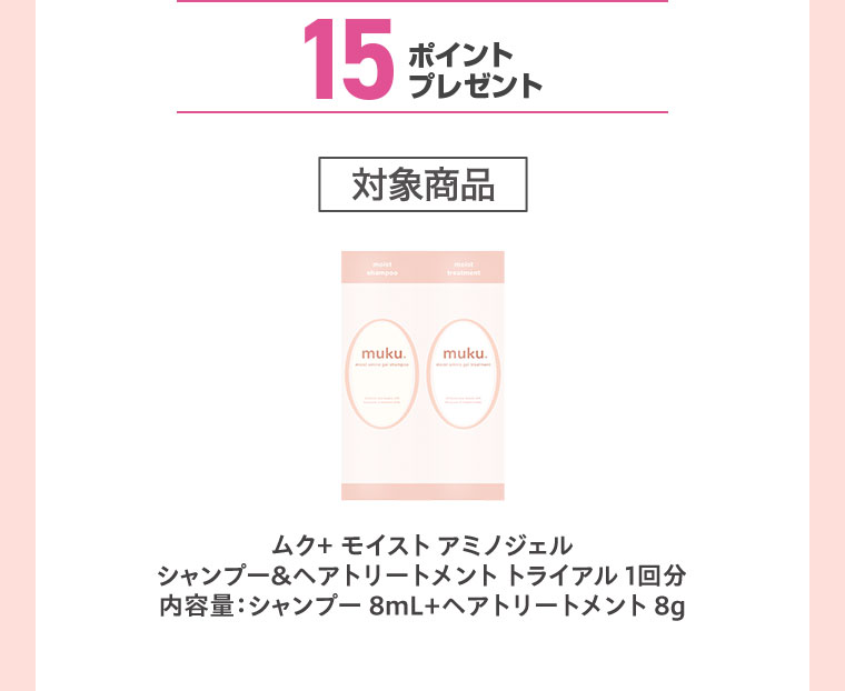 15ポイントプレゼント。対象商品。ムク+ モイスト アミノジェル、シャンプー&ヘアトリートメント トライアル 1回分。内容量、シャンプー8mL+ヘアトリートメント8g。