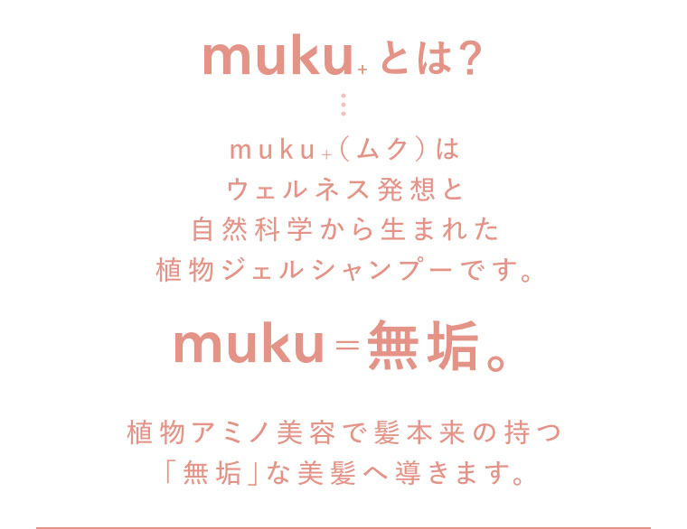ムクとは？muku+(ムク)はウェルネス発想と自然科学から生まれた植物ジェルシャンプーです。muku=無垢。植物アミノ美容で髪本来の持つ無垢な美髪へ導きます。