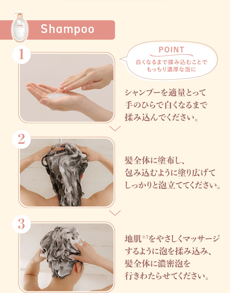 1.Shampoo POINT、白くなるまで揉み込むことでもっちり濃厚な泡に。シャンプーを適量とって、手のひらで白くなるまで揉み込んでください。2.髪全体に塗布し、包み込むように塗り広げて、しっかりと泡立ててください。3.地肌をやさしくマッサージするように泡を揉み込み、髪全体に濃密泡を行きわたらせてください。
