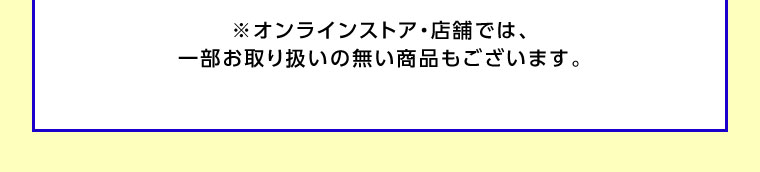 オンラインストア・店舗では、一部お取り扱いのない商品もございます。