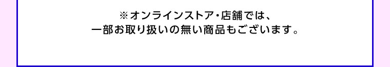 オンラインストア・店舗では、一部お取り扱いのない商品もございます。