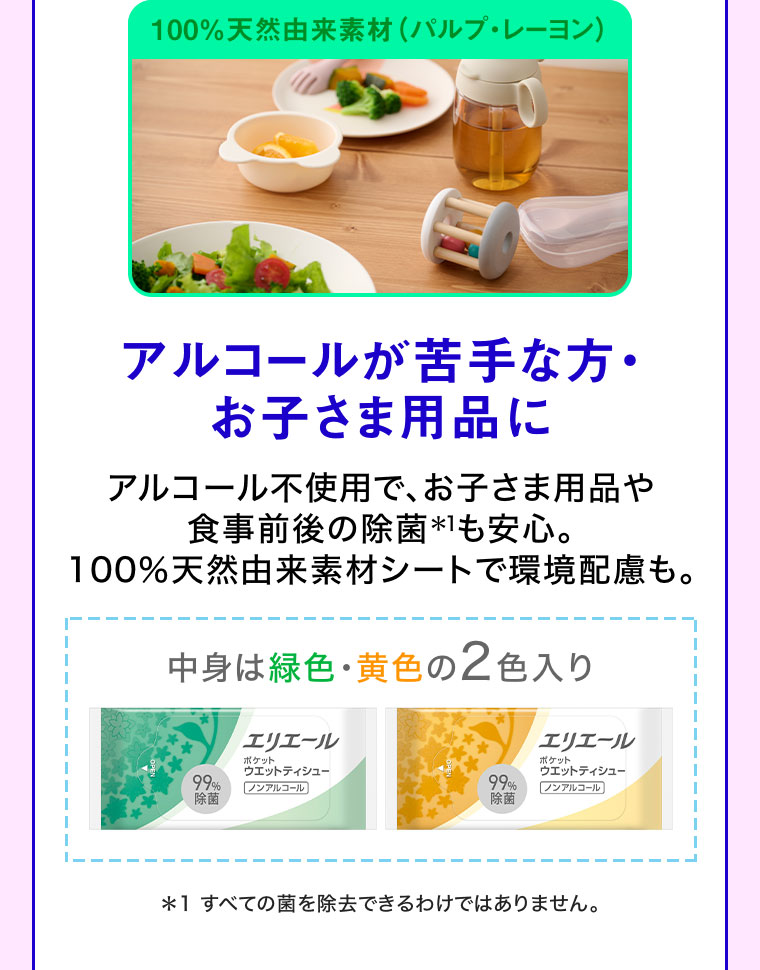 100%天然由来素材(パルプ・レーヨン)。アルコールが苦手な方・お子さま用品に。アルコール不使用で、お子さま用品や食事前後の除菌も安心。100%天然由来素材シートで環境配慮も。中身は緑色・黄色の2色入り。注釈(詳細は本画像をご確認ください)。