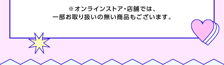 オンラインストア・店舗では、一部お取り扱いのない商品もございます。
