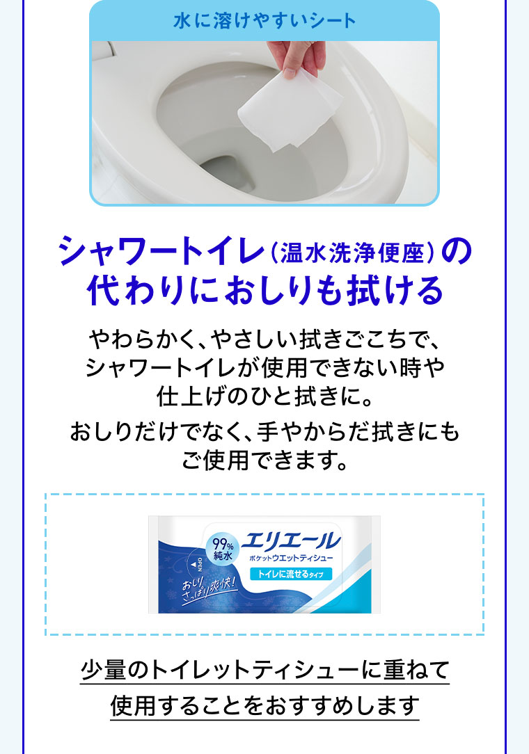 水に溶けやすいシート。シャワートイレ(温水洗浄便座)の代わりにおしりも拭ける。やわらかく、やさしい拭きごこちで、シャワートイレが使用できない時や仕上げのひと拭きに。おしりだけでなく、手やからだ拭きにもご使用できます。少量のトイレットティシューに重ねて使用することをおすすめします。