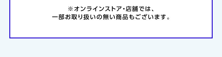 オンラインストア・店舗では、一部お取り扱いのない商品もございます。