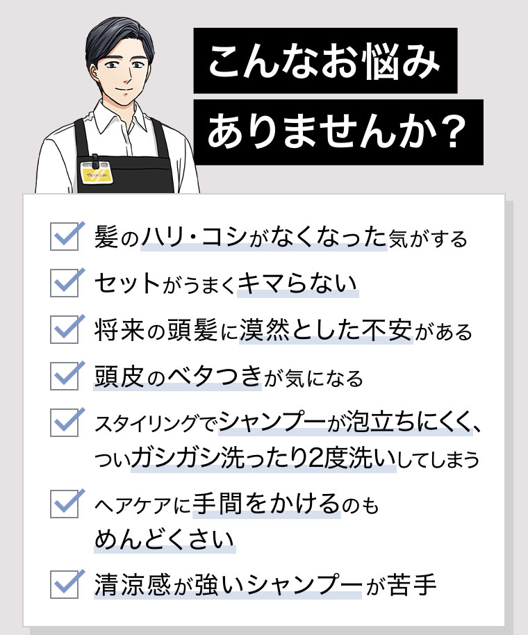 こんなお悩みありませんか？髪のハリ・コシがなくなった気がする。セットがうまくキマらない。将来の頭髪に漠然とした不安がある。頭皮のベタつきが気になる。スタイリングでシャンプーが泡立ちにくく、ついガシガシ洗ったり2度洗いしてしまう。ヘアケアに手間をかけるのもめんどくさい。清涼感が強いシャンプーが苦手。